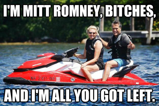 I'm Mitt Romney, bitches, and I'm all you got left.  