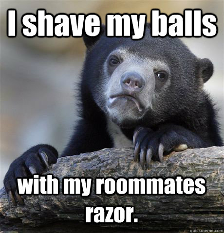 I shave my balls with my roommates razor.  Confession Bear