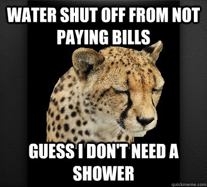 water shut off from not paying bills guess i don't need a shower - water shut off from not paying bills guess i don't need a shower  Defeated Cheetah