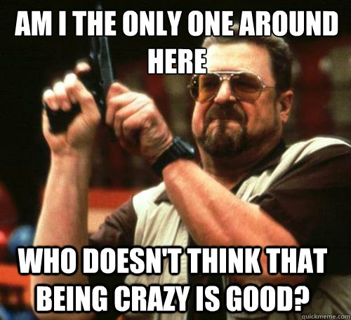 AM I THE ONLY ONE AROUND
HERE WHO DOESN'T THINK THAT BEING CRAZY IS GOOD? - AM I THE ONLY ONE AROUND
HERE WHO DOESN'T THINK THAT BEING CRAZY IS GOOD?  Misc