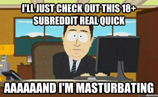 I'll just check out this 18+ subreddit real quick aaaaaand i'm masturbating  