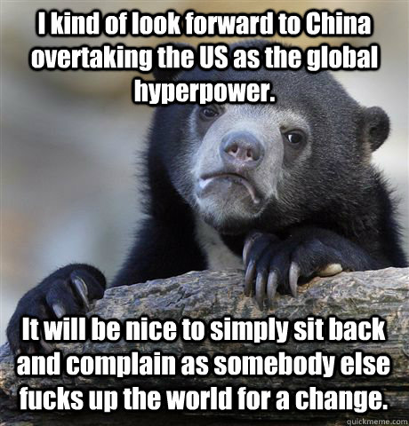 I kind of look forward to China overtaking the US as the global hyperpower. It will be nice to simply sit back and complain as somebody else fucks up the world for a change.  Confession Bear
