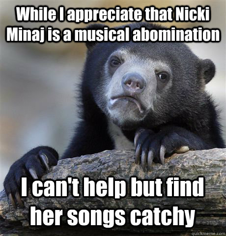 While I appreciate that Nicki Minaj is a musical abomination I can't help but find her songs catchy  Confession Bear