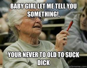 baby girl let me tell you something!, your never to old to suck dick  Senior College Student