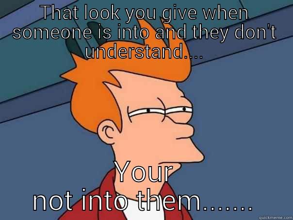 THAT LOOK YOU GIVE WHEN SOMEONE IS INTO AND THEY DON'T UNDERSTAND.... YOUR NOT INTO THEM....... Futurama Fry