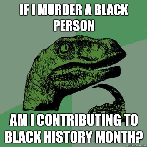 If I murder a black person Am I contributing to black history month?  Philosoraptor