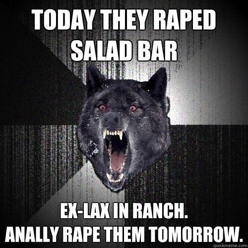 Today they raped salad bar Ex-Lax in ranch.
Anally rape them tomorrow.  Insanity Wolf