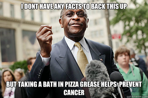 I dont have any facts to back this up but taking a bath in pizza grease helps  prevent cancer  Herman Cain