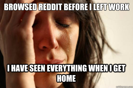 browsed reddit before i left work
 i have seen everything when i get home  First World Problems