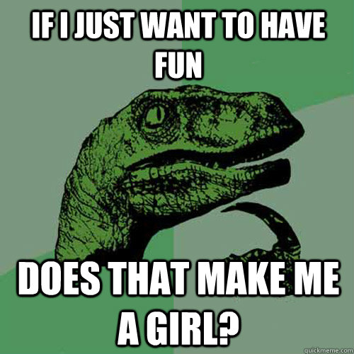 If I just want to have fun Does that make me a girl?  Philosoraptor