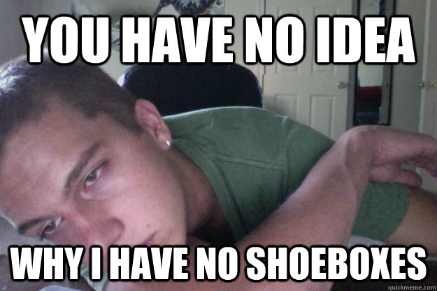 you have no idea Why I have no shoeboxes  Hardcore Redditor