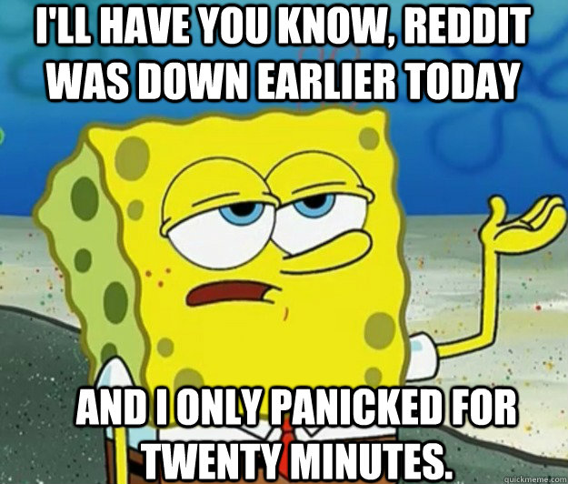 I'll have you know, Reddit was down earlier today And I only panicked for twenty minutes.  Tough Spongebob