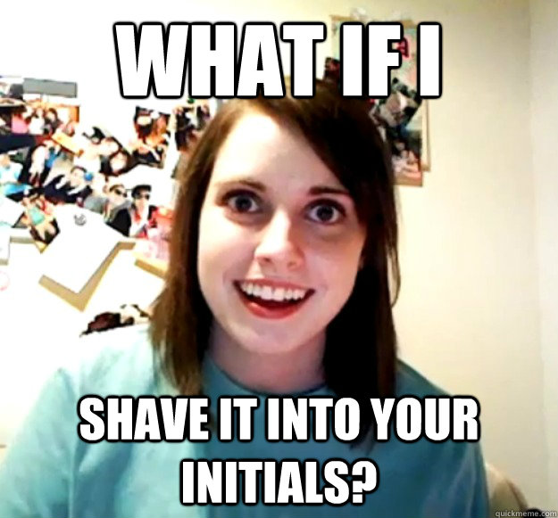 What If I Shave it into your initials?  Overly Attached Girlfriend