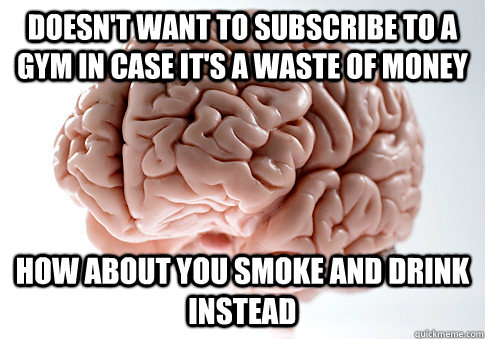 Doesn't want to subscribe to a gym in case it's a waste of money how about you Smoke and drink instead  ScumbagBrain
