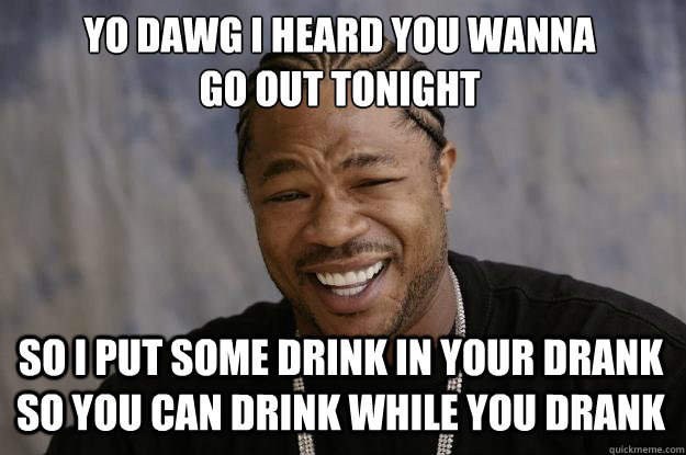 yo dawg i heard you wanna 
go out tonight so i put some drink in your drank so you can drink while you drank - yo dawg i heard you wanna 
go out tonight so i put some drink in your drank so you can drink while you drank  Xzibit meme