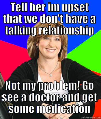 TELL HER IM UPSET THAT WE DON'T HAVE A TALKING RELATIONSHIP NOT MY PROBLEM! GO SEE A DOCTOR AND GET SOME MEDICATION Sheltering Suburban Mom