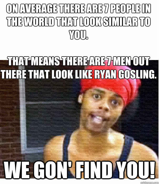 On average there are 7 people in the world that look similar to you.

that means there are 7 men out there that look like Ryan gosling. We gon' find you! - On average there are 7 people in the world that look similar to you.

that means there are 7 men out there that look like Ryan gosling. We gon' find you!  find you 2