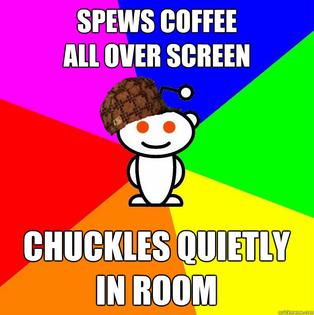 Spews coffee
all over screen Chuckles quietly in room  Scumbag Redditor