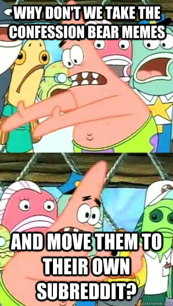 Why don't we take the Confession Bear memes and move them to their own subreddit?  