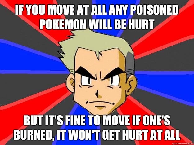 If you move at all any poisoned pokemon will be hurt But it's fine to move if one's burned, it won't get hurt at all - If you move at all any poisoned pokemon will be hurt But it's fine to move if one's burned, it won't get hurt at all  Professor Oak