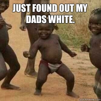 Just found out my dads white.    Its friday niggas