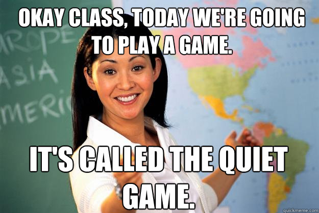 Okay class, today we're going to play a game. It's called the quiet game.  Unhelpful High School Teacher