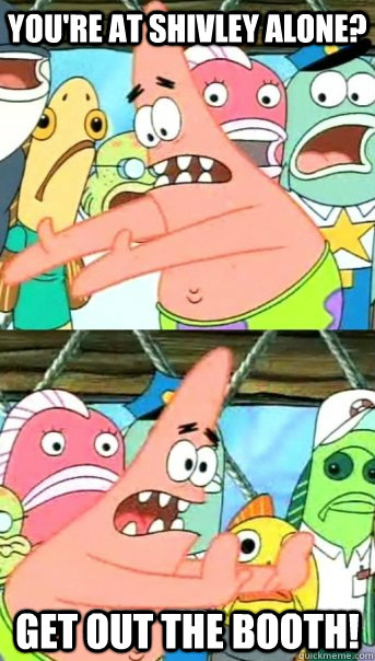 You're at shivley alone? GET OUT THE BOOTH!  Push it somewhere else Patrick