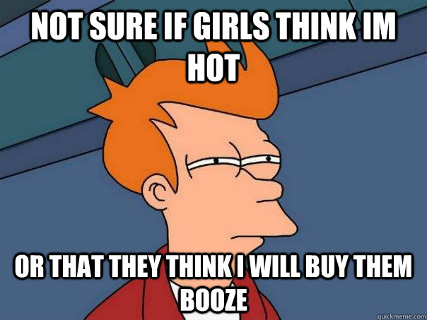 Not sure if girls think im hot Or that they think i will buy them booze  - Not sure if girls think im hot Or that they think i will buy them booze   Futurama Fry