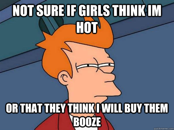 Not sure if girls think im hot Or that they think i will buy them booze   Futurama Fry