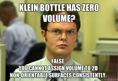 Klein bottle has zero volume? False.
You cannot assign volume to 2d                        non-orientable surfaces consistently.
 - Klein bottle has zero volume? False.
You cannot assign volume to 2d                        non-orientable surfaces consistently.
  Dwight