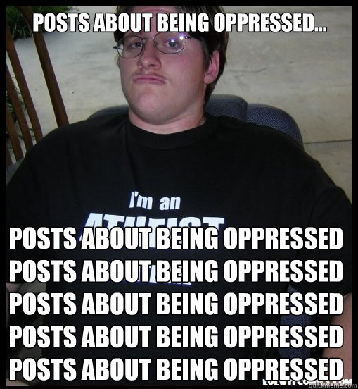 Posts about being oppressed... Posts about being oppressed
Posts about being oppressed
Posts about being oppressed
Posts about being oppressed
Posts about being oppressed
  Scumbag Atheist