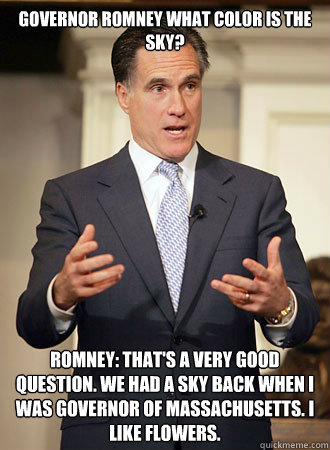 Governor Romney what color is the sky?   Romney: That's a very good question. We had a sky back when I was governor of Massachusetts. I like flowers. - Governor Romney what color is the sky?   Romney: That's a very good question. We had a sky back when I was governor of Massachusetts. I like flowers.  Relatable Romney
