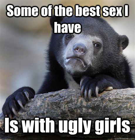 Some of the best sex I have Is with ugly girls - Some of the best sex I have Is with ugly girls  Confession Bear