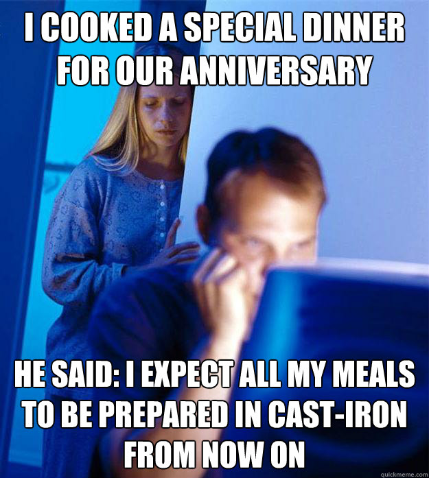 I cooked a special dinner for our anniversary He said: I expect all my meals to be prepared in cast-iron from now on  Redditors Wife
