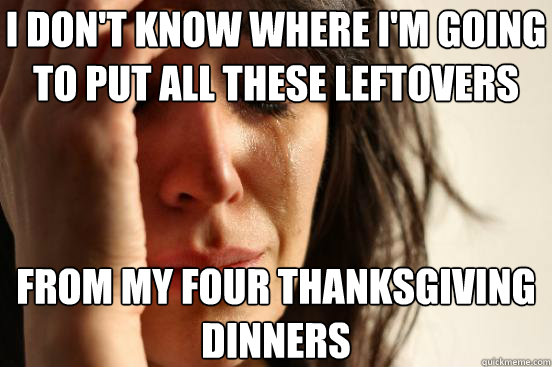 I DON'T KNOW WHERE I'M GOING TO PUT ALL THESE LEFTOVERS FROM MY FOUR THANKSGIVING DINNERS - I DON'T KNOW WHERE I'M GOING TO PUT ALL THESE LEFTOVERS FROM MY FOUR THANKSGIVING DINNERS  First World Problems