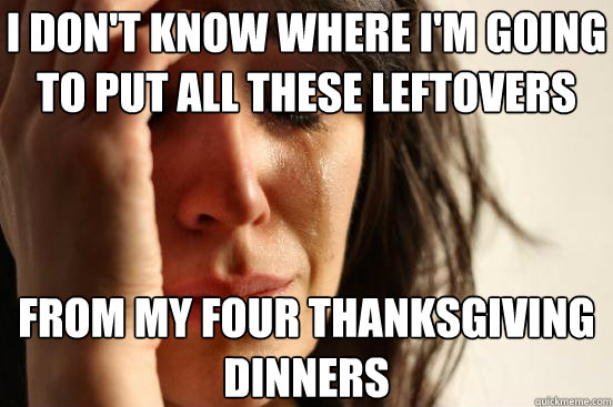 I DON'T KNOW WHERE I'M GOING TO PUT ALL THESE LEFTOVERS FROM MY FOUR THANKSGIVING DINNERS  First World Problems