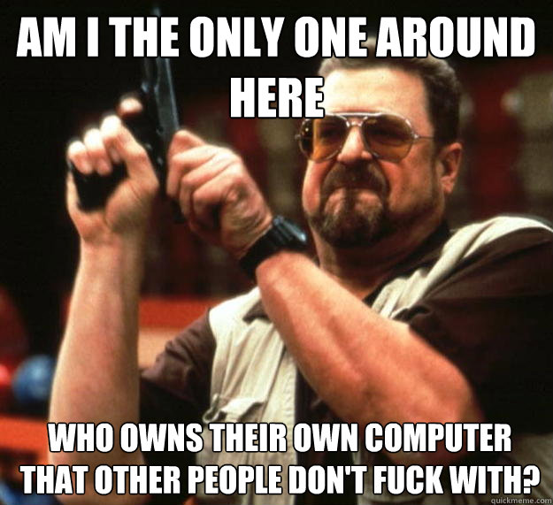 am I the only one around here who owns their own computer that other people don't fuck with?  - am I the only one around here who owns their own computer that other people don't fuck with?   Angry Walter