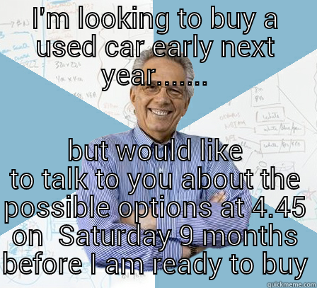 I'M LOOKING TO BUY A USED CAR EARLY NEXT YEAR....... BUT WOULD LIKE TO TALK TO YOU ABOUT THE POSSIBLE OPTIONS AT 4.45 ON  SATURDAY 9 MONTHS BEFORE I AM READY TO BUY Engineering Professor