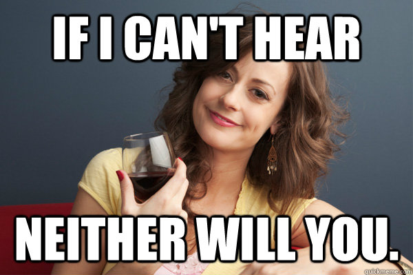 If I can't hear  neither will you.   Forever Resentful Mother