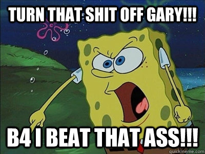 TURN THAT SHIT OFF GARY!!! B4 i beat that ass!!!  