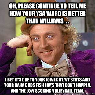 Oh, Please continue to tell me how your YSA Ward is better than Williams. . .  I bet it's due to your lower HT/VT stats and your Baha Buds fish fry's that don't happen, and the low scoring Volleyball team.   - Oh, Please continue to tell me how your YSA Ward is better than Williams. . .  I bet it's due to your lower HT/VT stats and your Baha Buds fish fry's that don't happen, and the low scoring Volleyball team.    Condescending Wonka