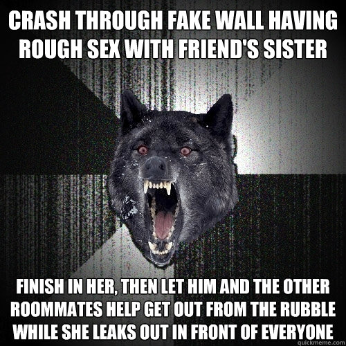 crash through fake wall having rough sex with friend's sister finish in her, then let him and the other roommates help get out from the rubble while she leaks out in front of everyone   Insanity Wolf