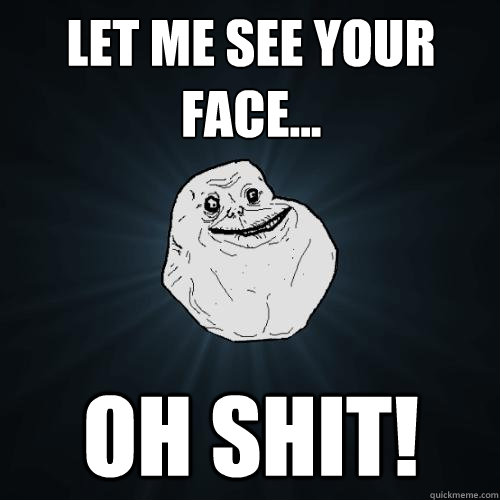 Let me see your face... OH SHIT!  Forever Alone