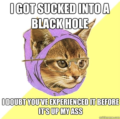 i got sucked into a black hole i doubt you've experienced it before
it's up my ass  Hipster Kitty
