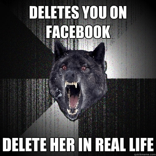 deletes you on facebook delete her in real life  Insanity Wolf