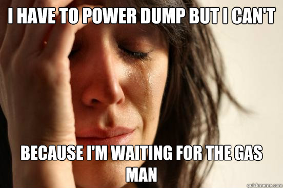 I have to power dump but i can't because i'm waiting for the gas man  First World Problems