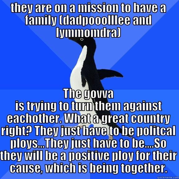 THEY ARE ON A MISSION TO HAVE A FAMILY (DADPOOOLLLEE AND LYMMOMDRA) THE GOVVA IS TRYING TO TURN THEM AGAINST EACHOTHER. WHAT A GREAT COUNTRY RIGHT? THEY JUST HAVE TO BE POLITCAL PLOYS...THEY JUST HAVE TO BE....SO THEY WILL BE A POSITIVE PLOY FOR THEIR CAUSE, WHICH IS BEING TOGETHER. Socially Awkward Penguin