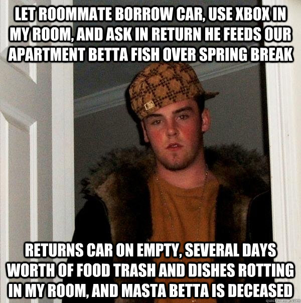 Let roommate borrow car, use xbox in my room, and ask in return he feeds our apartment betta fish over spring break Returns car on empty, several days worth of food trash and dishes rotting in my room, and Masta Betta is deceased  Scumbag Steve