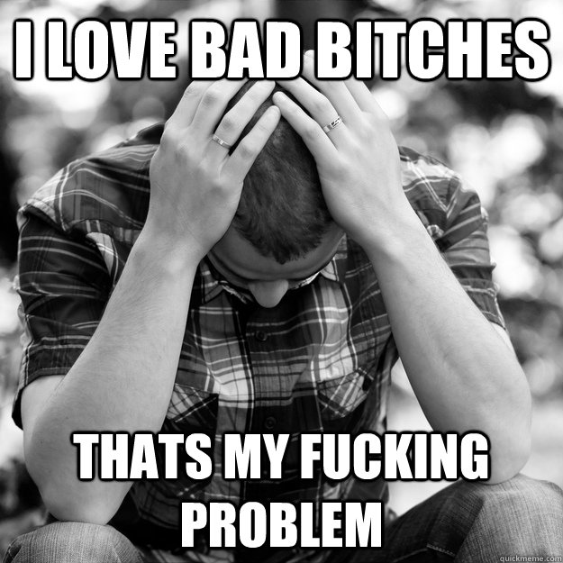 I love bad bitches Thats my fucking problem  - I love bad bitches Thats my fucking problem   First World Problems Man