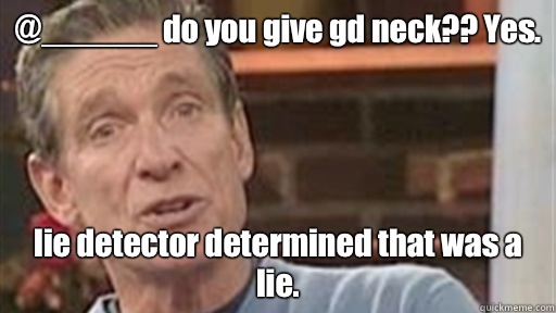 @______ do you give gd neck?? Yes. lie detector determined that was a lie. - @______ do you give gd neck?? Yes. lie detector determined that was a lie.  Maury